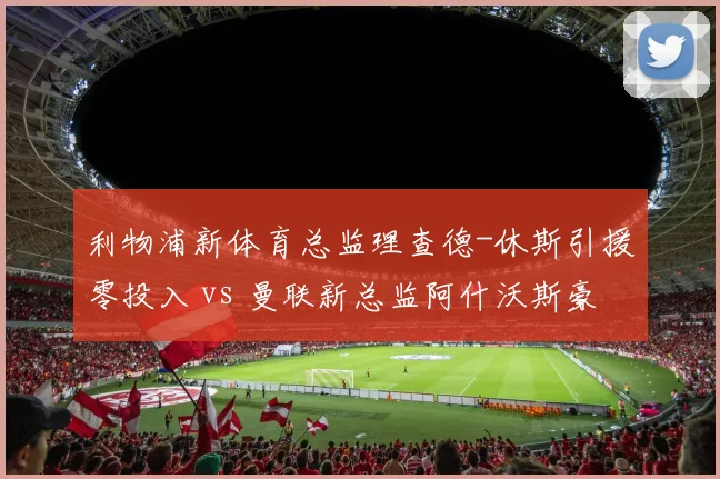 利物浦新体育总监理查德-休斯引援零投入 vs 曼联新总监阿什沃斯豪掷2亿，红军重建策略遭质疑