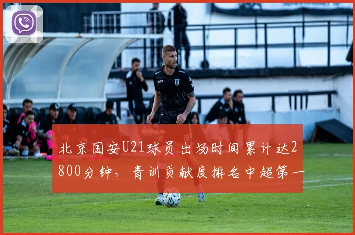 北京国安U21球员出场时间累计达2800分钟，青训贡献度排名中超第一