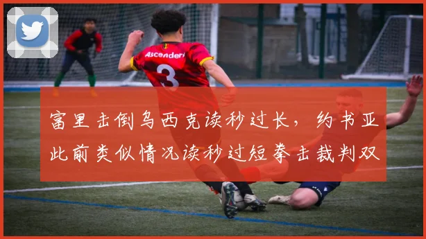 富里击倒乌西克读秒过长，约书亚此前类似情况读秒过短拳击裁判双标