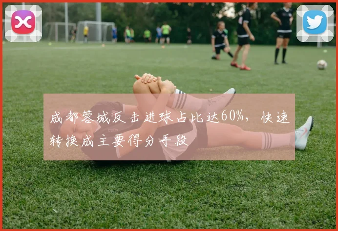 成都蓉城反击进球占比达60%，快速转换成主要得分手段
