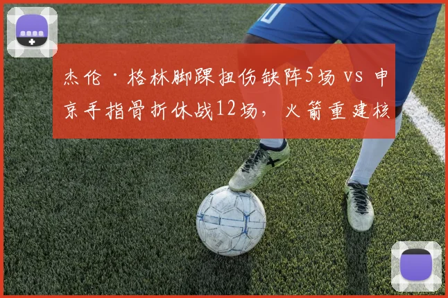 杰伦·格林脚踝扭伤缺阵5场 vs 申京手指骨折休战12场，火箭重建核心恢复期差距悬殊