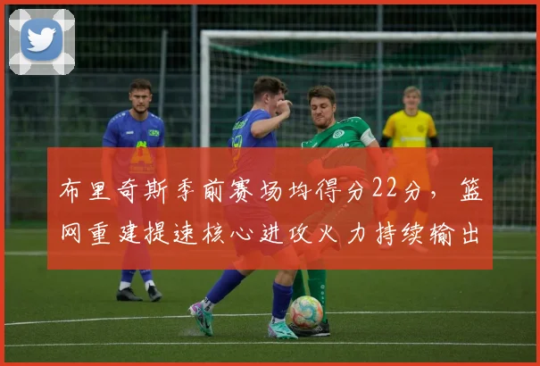 布里奇斯季前赛场均得分22分，篮网重建提速核心进攻火力持续输出