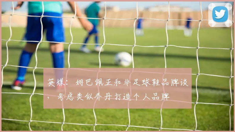 英媒：姆巴佩正和非足球鞋品牌谈，考虑类似乔丹打造个人品牌