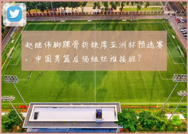 赵继伟脚踝骨折缺席亚洲杯预选赛，中国男篮后场组织谁接班？