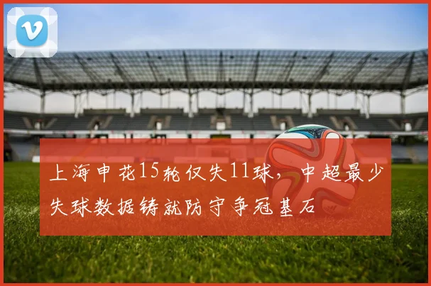 上海申花15轮仅失11球，中超最少失球数据铸就防守争冠基石
