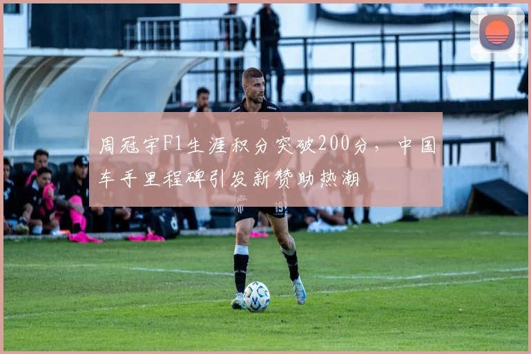 周冠宇F1生涯积分突破200分，中国车手里程碑引发新赞助热潮