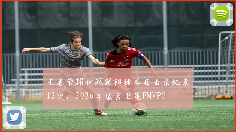 王者荣耀世冠暖阳镜单局击杀纪录12次，2026年能否卫冕FMVP？