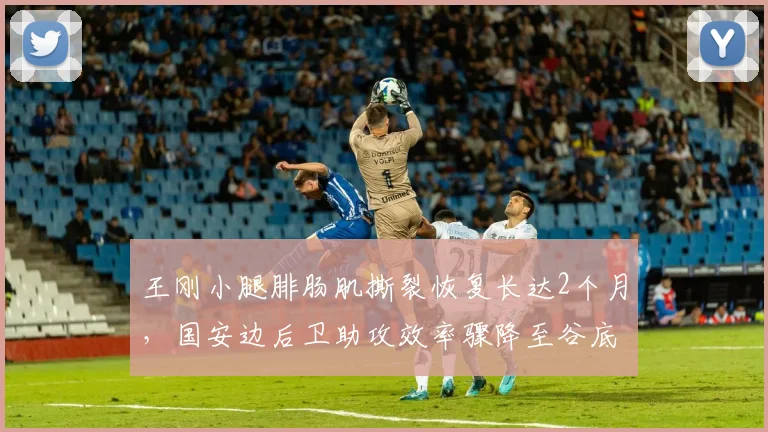 王刚小腿腓肠肌撕裂恢复长达2个月，国安边后卫助攻效率骤降至谷底