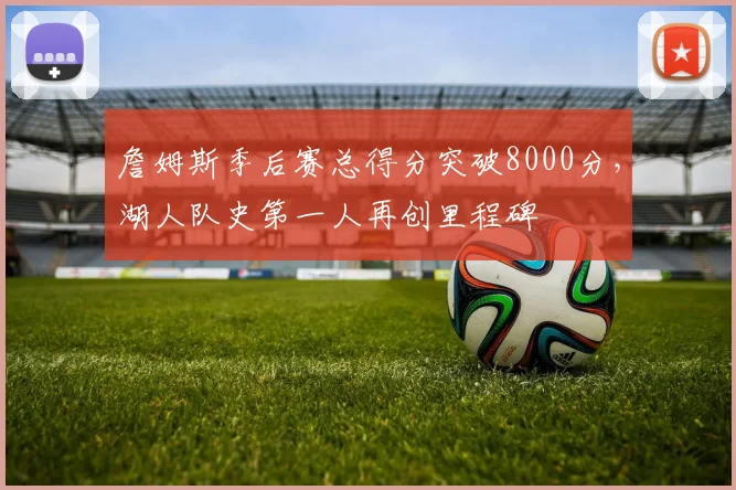 詹姆斯季后赛总得分突破8000分，湖人队史第一人再创里程碑